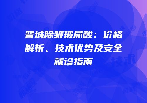 晋城除皱玻尿酸：价格解析、技术优势及安全就诊指南
