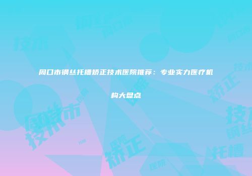 周口市钢丝托槽矫正技术医院推荐：专业实力医疗机构大盘点