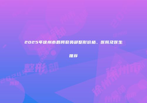 2025年徐州市唇腭裂鼻部整形价格、医院及医生推荐