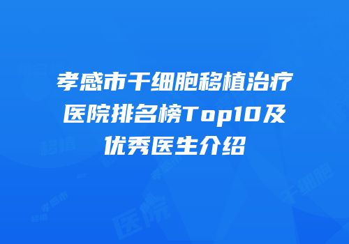 孝感市干细胞移植治疗医院排名榜Top10及优秀医生介绍