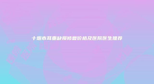 十堰市耳垂缺损修复价格及医院医生推荐
