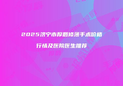 2025济宁市厚唇修薄手术价格行情及医院医生推荐