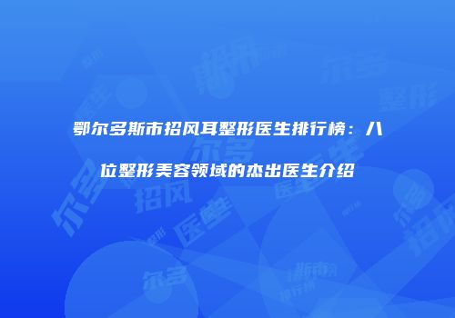鄂尔多斯市招风耳整形医生排行榜：八位整形美容领域的杰出医生介绍