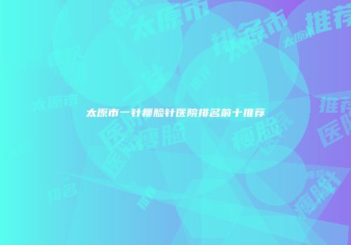 太原市一针瘦脸针医院排名前十推荐