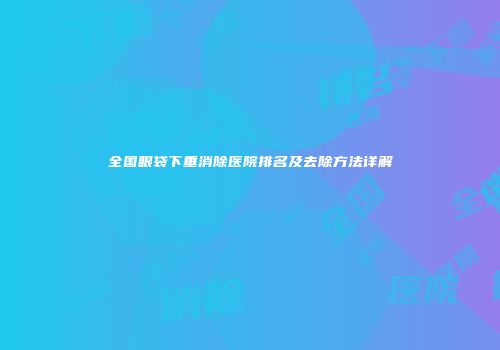 全国眼袋下垂消除医院排名及去除方法详解