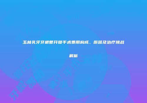 玉林乳牙牙根管开髓手术费用构成、原因及治疗挑战解析