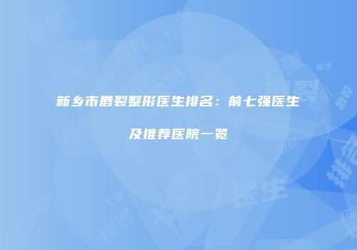新乡市唇裂整形医生排名：前七强医生及推荐医院一览