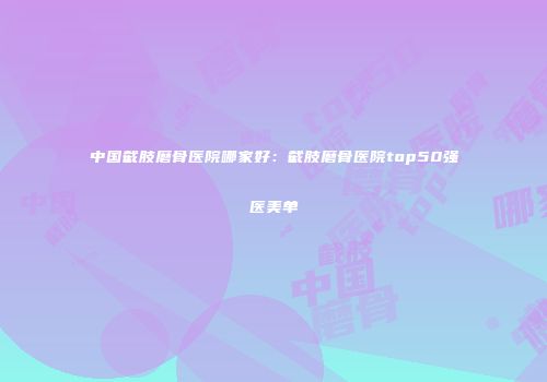 中国截肢磨骨医院哪家好：截肢磨骨医院top50强医美单