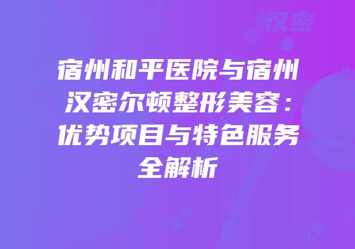 宿州和平医院与宿州汉密尔顿整形美容：优势项目与特色服务全解析
