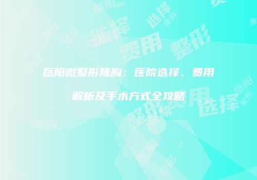 岳阳微整形隆胸：医院选择、费用解析及手术方式全攻略