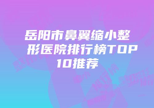 岳阳市鼻翼缩小整形医院排行榜TOP10推荐