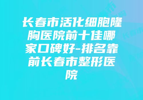 长春市活化细胞隆胸医院前十佳哪家口碑好-排名靠前长春市整形医院