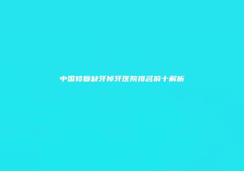 中国修复缺牙掉牙医院排名前十解析