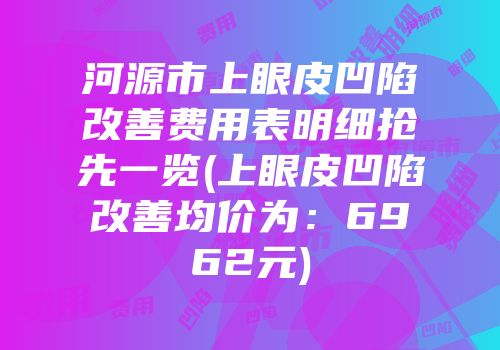 河源市上眼皮凹陷改善费用表明细抢先一览(上眼皮凹陷改善均价为：6962元)