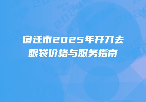 宿迁市2025年开刀去眼袋价格与服务指南