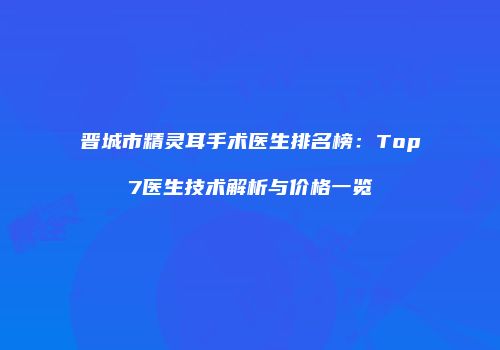 晋城市精灵耳手术医生排名榜：Top7医生技术解析与价格一览