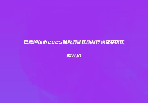 巴彦淖尔市2025硅胶假体医院排行榜及整形医院介绍