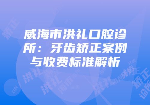 威海市洪礼口腔诊所：牙齿矫正案例与收费标准解析