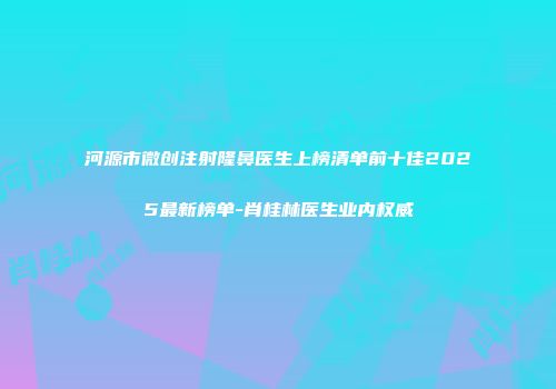 河源市微创注射隆鼻医生上榜清单前十佳2025最新榜单-肖桂林医生业内权威