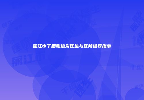 丽江市干细胞植发医生与医院推荐指南