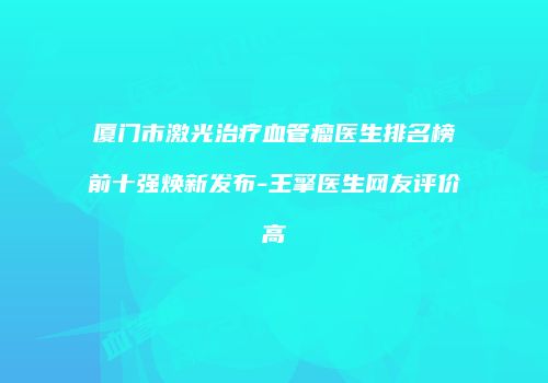 厦门市激光治疗血管瘤医生排名榜前十强焕新发布-王擎医生网友评价高
