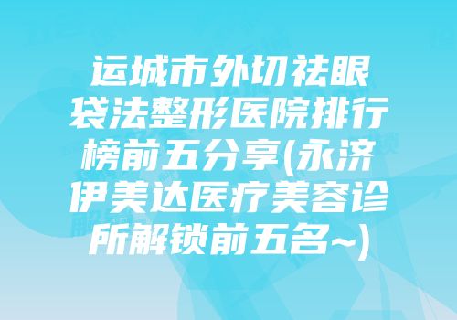 运城市外切祛眼袋法整形医院排行榜前五分享(永济伊美达医疗美容诊所解锁前五名~)