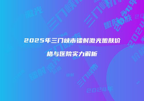 2025年三门峡市镭射激光嫩肤价格与医院实力解析
