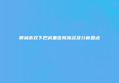 聊城市双下巴减重医院排名及分析盘点
