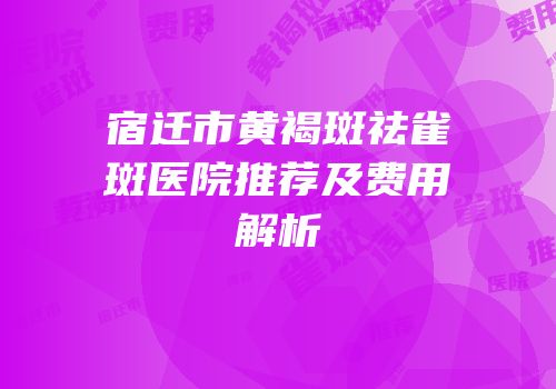 宿迁市黄褐斑祛雀斑医院推荐及费用解析