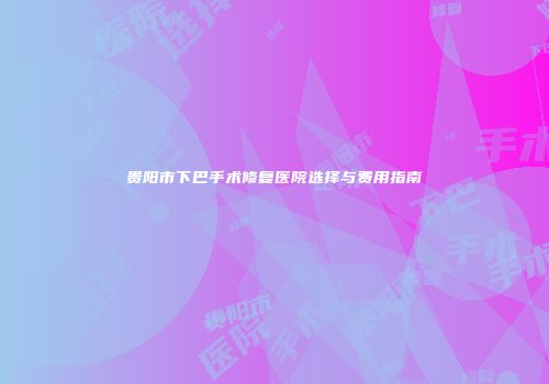 贵阳市下巴手术修复医院选择与费用指南
