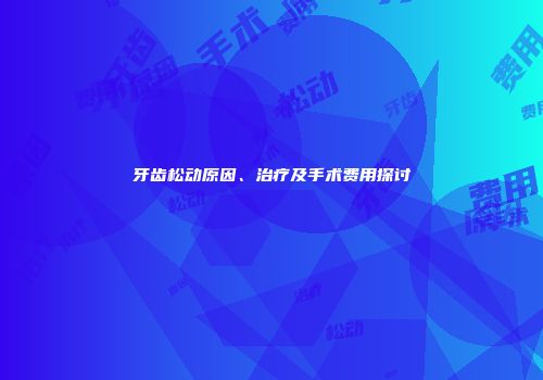 牙齿松动原因、治疗及手术费用探讨