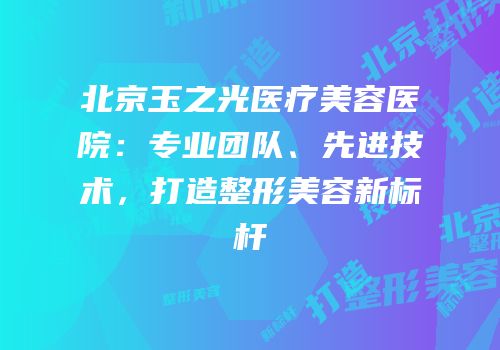 北京玉之光医疗美容医院：专业团队、先进技术，打造整形美容新标杆