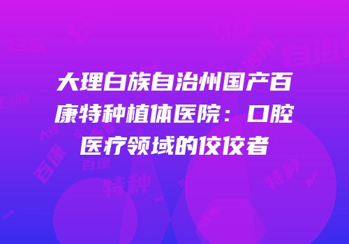 大理白族自治州国产百康特种植体医院：口腔医疗领域的佼佼者