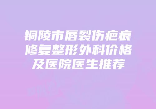 铜陵市唇裂伤疤痕修复整形外科价格及医院医生推荐