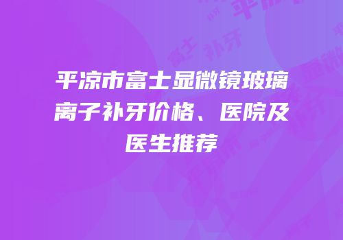 平凉市富士显微镜玻璃离子补牙价格、医院及医生推荐
