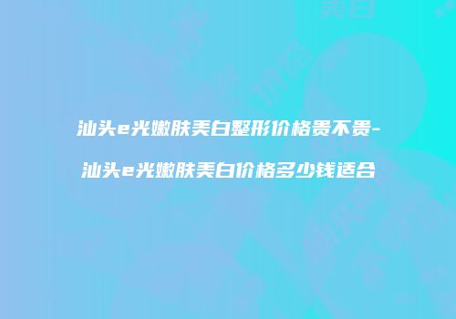 汕头e光嫩肤美白整形价格贵不贵-汕头e光嫩肤美白价格多少钱适合