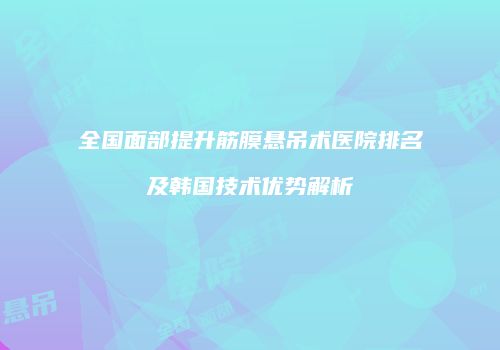 全国面部提升筋膜悬吊术医院排名及韩国技术优势解析