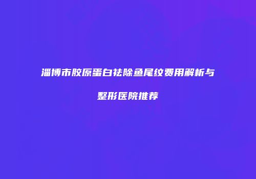 淄博市胶原蛋白祛除鱼尾纹费用解析与整形医院推荐