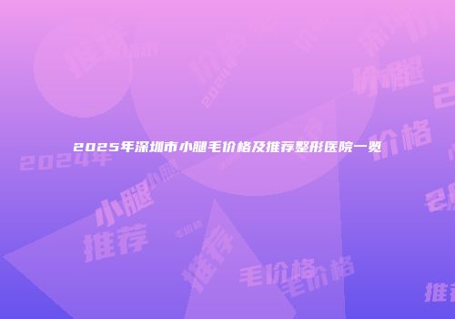 2025年深圳市小腿毛价格及推荐整形医院一览