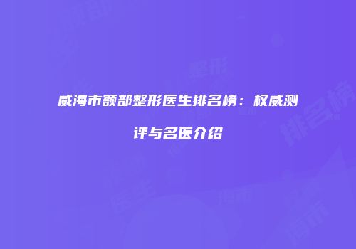 威海市额部整形医生排名榜：权威测评与名医介绍