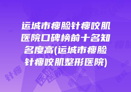 运城市瘦脸针瘦咬肌医院口碑榜前十名知名度高(运城市瘦脸针瘦咬肌整形医院)