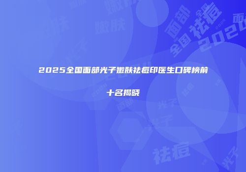 2025全国面部光子嫩肤祛痘印医生口碑榜前十名揭晓