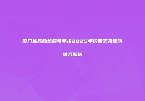 厦门玻尿酸垫眉弓手术2025年价目表及医院排名解析