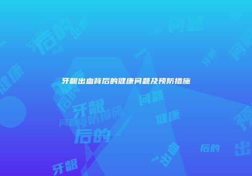 牙龈出血背后的健康问题及预防措施