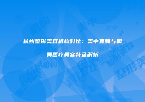 杭州整形美容机构对比：美中宜和与奥美医疗美容特色解析