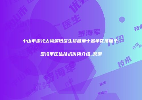中山市激光去蝴蝶斑医生排名前十名单花落谁个-罗海军医生技术优势介绍_案例