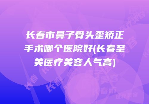 长春市鼻子骨头歪矫正手术哪个医院好(长春至美医疗美容人气高)