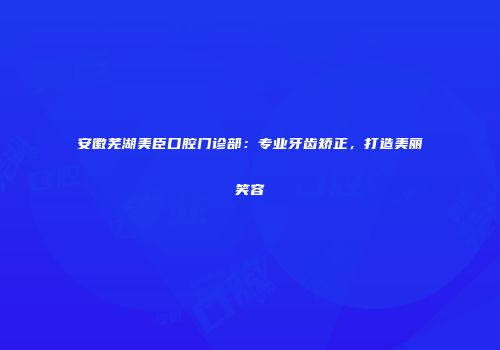 安徽芜湖美臣口腔门诊部：专业牙齿矫正，打造美丽笑容