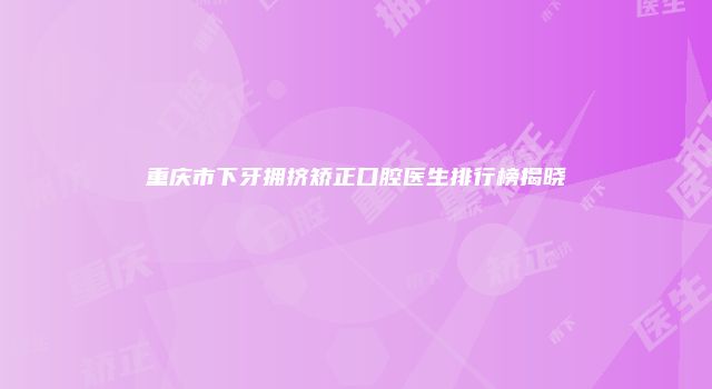 重庆市下牙拥挤矫正口腔医生排行榜揭晓