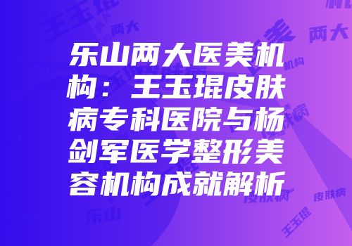 乐山两大医美机构：王玉琨皮肤病专科医院与杨剑军医学整形美容机构成就解析